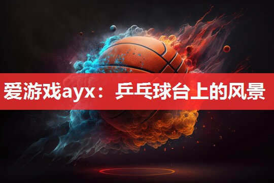 爱游戏ayx：乒乓球台上的风景